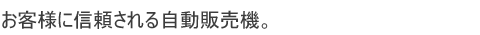 お客様に信頼される自動販売機。